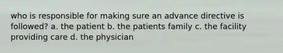 who is responsible for making sure an advance directive is followed? a. the patient b. the patients family c. the facility providing care d. the physician