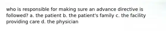 who is responsible for making sure an advance directive is followed? a. the patient b. the patient's family c. the facility providing care d. the physician