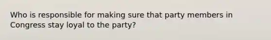 Who is responsible for making sure that party members in Congress stay loyal to the party?