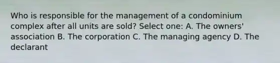 Who is responsible for the management of a condominium complex after all units are sold? Select one: A. The owners' association B. The corporation C. The managing agency D. The declarant