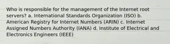 Who is responsible for the management of the Internet root servers? a. International Standards Organization (ISO) b. American Registry for Internet Numbers (ARIN) c. Internet Assigned Numbers Authority (IANA) d. Institute of Electrical and Electronics Engineers (IEEE)