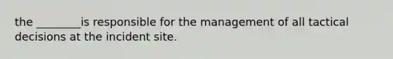 the ________is responsible for the management of all tactical decisions at the incident site.