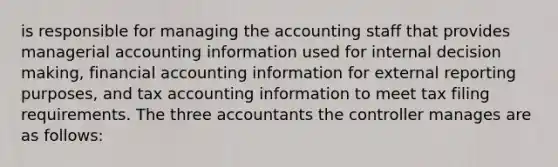 is responsible for managing the accounting staff that provides managerial accounting information used for internal decision making, financial accounting information for external reporting purposes, and tax accounting information to meet tax filing requirements. The three accountants the controller manages are as follows: