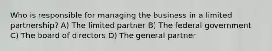 Who is responsible for managing the business in a limited partnership? A) The limited partner B) The federal government C) The board of directors D) The general partner