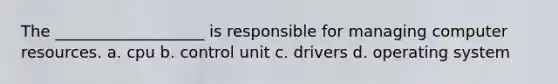 The ___________________ is responsible for managing computer resources. a. cpu b. control unit c. drivers d. operating system