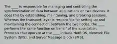 The ____ is responsible for managing and controlling the synchronization of data between applications on two devices. It does this by establishing, maintaining, and breaking sessions. Whereas the transport layer is responsible for setting up and maintaining the connection between the two nodes, the ____ performs the same function on behalf of the application. Protocols that operate at the ____ include NetBIOS, Network File System (NFS), and Server Message Block (SMB).