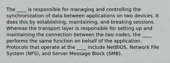 The ____ is responsible for managing and controlling the synchronization of data between applications on two devices. It does this by establishing, maintaining, and breaking sessions. Whereas the transport layer is responsible for setting up and maintaining the connection between the two nodes, the ____ performs the same function on behalf of the application. Protocols that operate at the ____ include NetBIOS, Network File System (NFS), and Server Message Block (SMB).