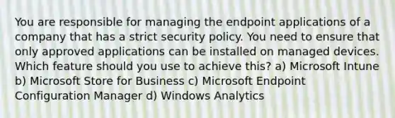 You are responsible for managing the endpoint applications of a company that has a strict security policy. You need to ensure that only approved applications can be installed on managed devices. Which feature should you use to achieve this? a) Microsoft Intune b) Microsoft Store for Business c) Microsoft Endpoint Configuration Manager d) Windows Analytics