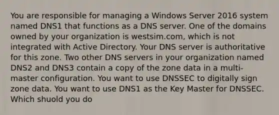 You are responsible for managing a Windows Server 2016 system named DNS1 that functions as a DNS server. One of the domains owned by your organization is westsim.com, which is not integrated with Active Directory. Your DNS server is authoritative for this zone. Two other DNS servers in your organization named DNS2 and DNS3 contain a copy of the zone data in a multi-master configuration. You want to use DNSSEC to digitally sign zone data. You want to use DNS1 as the Key Master for DNSSEC. Which shuold you do