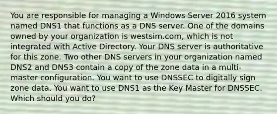 You are responsible for managing a Windows Server 2016 system named DNS1 that functions as a DNS server. One of the domains owned by your organization is westsim.com, which is not integrated with Active Directory. Your DNS server is authoritative for this zone. Two other DNS servers in your organization named DNS2 and DNS3 contain a copy of the zone data in a multi-master configuration. You want to use DNSSEC to digitally sign zone data. You want to use DNS1 as the Key Master for DNSSEC. Which should you do?