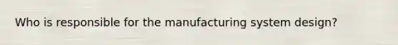 Who is responsible for the manufacturing system design?