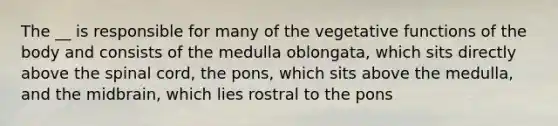 The __ is responsible for many of the vegetative functions of the body and consists of the medulla oblongata, which sits directly above the spinal cord, the pons, which sits above the medulla, and the midbrain, which lies rostral to the pons