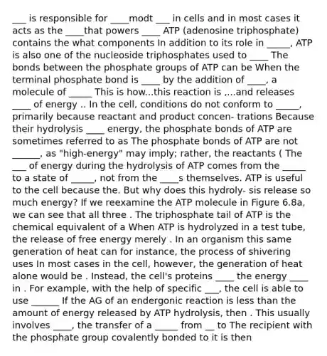 ___ is responsible for ____modt ___ in cells and in most cases it acts as the ____that powers ____ ATP (adenosine triphosphate) contains the what components In addition to its role in _____, ATP is also one of the nucleoside triphosphates used to ____ The bonds between the phosphate groups of ATP can be When the terminal phosphate bond is ____ by the addition of ____, a molecule of _____ This is how...this reaction is ,...and releases ____ of energy .. In the cell, conditions do not conform to _____, primarily because reactant and product concen- trations Because their hydrolysis ____ energy, the phosphate bonds of ATP are sometimes referred to as The phosphate bonds of ATP are not ______, as "high-energy" may imply; rather, the reactants ( The ___ of energy during the hydrolysis of ATP comes from the _____ to a state of _____, not from the ____s themselves. ATP is useful to the cell because the. But why does this hydroly- sis release so much energy? If we reexamine the ATP molecule in Figure 6.8a, we can see that all three . The triphosphate tail of ATP is the chemical equivalent of a When ATP is hydrolyzed in a test tube, the release of free energy merely . In an organism this same generation of heat can for instance, the process of shivering uses In most cases in the cell, however, the generation of heat alone would be . Instead, the cell's proteins ____ the energy ____ in . For example, with the help of specific ___, the cell is able to use ______ If the AG of an endergonic reaction is less than the amount of energy released by ATP hydrolysis, then . This usually involves ____, the transfer of a _____ from __ to The recipient with the phosphate group covalently bonded to it is then