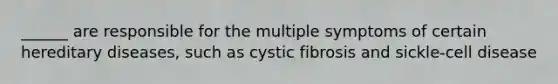 ______ are responsible for the multiple symptoms of certain hereditary diseases, such as cystic fibrosis and sickle-cell disease