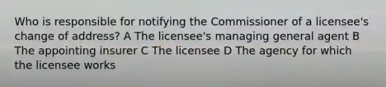 Who is responsible for notifying the Commissioner of a licensee's change of address? A The licensee's managing general agent B The appointing insurer C The licensee D The agency for which the licensee works