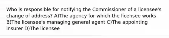 Who is responsible for notifying the Commissioner of a licensee's change of address? A)The agency for which the licensee works B)The licensee's managing general agent C)The appointing insurer D)The licensee