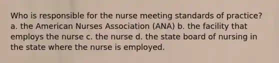 Who is responsible for the nurse meeting standards of practice? a. the American Nurses Association (ANA) b. the facility that employs the nurse c. the nurse d. the state board of nursing in the state where the nurse is employed.