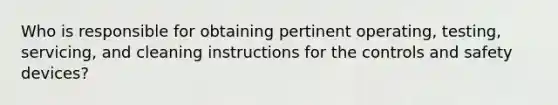 Who is responsible for obtaining pertinent operating, testing, servicing, and cleaning instructions for the controls and safety devices?