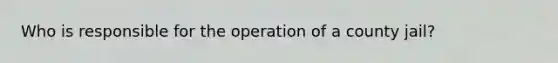 Who is responsible for the operation of a county jail?