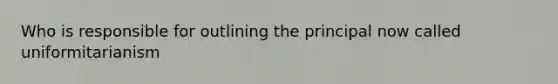 Who is responsible for outlining the principal now called uniformitarianism