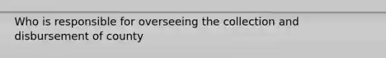 Who is responsible for overseeing the collection and disbursement of county