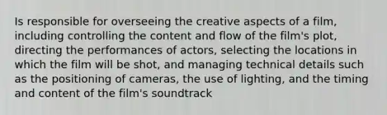 Is responsible for overseeing the creative aspects of a film, including controlling the content and flow of the film's plot, directing the performances of actors, selecting the locations in which the film will be shot, and managing technical details such as the positioning of cameras, the use of lighting, and the timing and content of the film's soundtrack