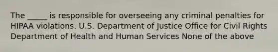 The _____ is responsible for overseeing any criminal penalties for HIPAA violations. U.S. Department of Justice Office for Civil Rights Department of Health and Human Services None of the above