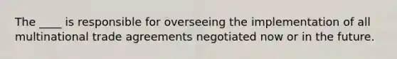 The ____ is responsible for overseeing the implementation of all multinational trade agreements negotiated now or in the future.