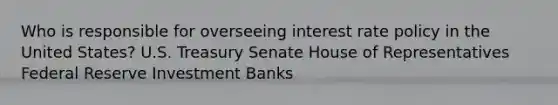 Who is responsible for overseeing interest rate policy in the United States? U.S. Treasury Senate House of Representatives Federal Reserve Investment Banks