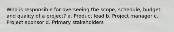 Who is responsible for overseeing the scope, schedule, budget, and quality of a project? a. Product lead b. Project manager c. Project sponsor d. Primary stakeholders