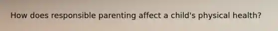 How does responsible parenting affect a child's physical health?