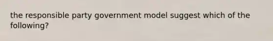 the responsible party government model suggest which of the following?