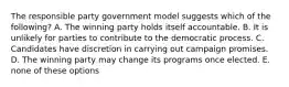 The responsible party government model suggests which of the following? A. The winning party holds itself accountable. B. It is unlikely for parties to contribute to the democratic process. C. Candidates have discretion in carrying out campaign promises. D. The winning party may change its programs once elected. E. none of these options