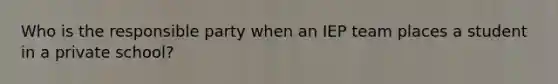 Who is the responsible party when an IEP team places a student in a private school?