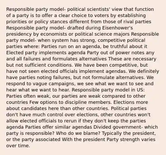 Responsible party model- political scientists' view that function of a party is to offer a clear choice to voters by establishing priorities or policy stances different from those of rival parties Responsible party model- drafted during Eisenhower's presidency by economists or political science majors Responsible party model- when system has strong, competitive political parties where: Parties run on an agenda, be truthful about it Elected party implements agenda Party out of power notes any and all failures and formulates alternatives These are necessary but not sufficient conditions. We have been competitive, but have not seen elected officials implement agendas. We definitely have parties noting failures, but not formulate alternatives. We respond to vague campaigns, we see what we want to see and hear what we want to hear. Responsible party model in US: Parties often weak, our parties are weak compared to other countries Few options to discipline members. Elections more about candidates here than other countries. Political parties don't have much control over elections, other countries won't allow elected officials to rerun if they don't keep the parties agenda Parties offer similar agendas Divided government- which party is responsible? Who do we blame? Typically the president, or the party associated With the president Party strength varies over time.