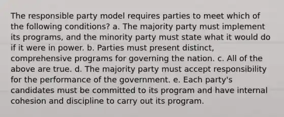 The responsible party model requires parties to meet which of the following conditions? a. The majority party must implement its programs, and the minority party must state what it would do if it were in power. b. Parties must present distinct, comprehensive programs for governing the nation. c. All of the above are true. d. The majority party must accept responsibility for the performance of the government. e. Each party's candidates must be committed to its program and have internal cohesion and discipline to carry out its program.