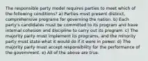 The responsible party model requires parties to meet which of the following conditions? a) Parties must present distinct, comprehensive programs for governing the nation. b) Each party's candidates must be committed to its program and have internal cohesion and discipline to carry out its program. c) The majority party must implement its programs, and the minority party must state what it would do if it were in power. d) The majority party must accept responsibility for the performance of the government. e) All of the above are true.