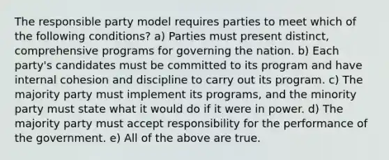 The responsible party model requires parties to meet which of the following conditions? a) Parties must present distinct, comprehensive programs for governing the nation. b) Each party's candidates must be committed to its program and have internal cohesion and discipline to carry out its program. c) The majority party must implement its programs, and the minority party must state what it would do if it were in power. d) The majority party must accept responsibility for the performance of the government. e) All of the above are true.