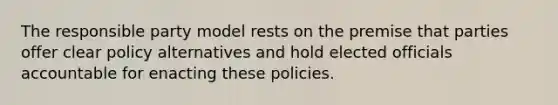 The responsible party model rests on the premise that parties offer clear policy alternatives and hold elected officials accountable for enacting these policies.