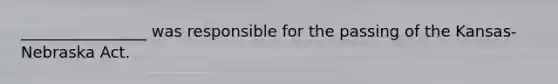 ________________ was responsible for the passing of the Kansas-Nebraska Act.