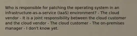 Who is responsible for patching the operating system in an infrastructure-as-a-service (IaaS) environment? - The cloud vendor - It is a joint responsibility between the cloud customer and the cloud vendor - The cloud customer - The on-premises manager - I don't know yet.