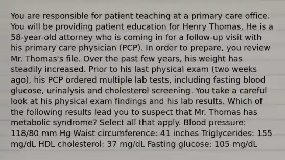 You are responsible for patient teaching at a primary care office. You will be providing patient education for Henry Thomas. He is a 58-year-old attorney who is coming in for a follow-up visit with his primary care physician (PCP). In order to prepare, you review Mr. Thomas's file. Over the past few years, his weight has steadily increased. Prior to his last physical exam (two weeks ago), his PCP ordered multiple lab tests, including fasting blood glucose, urinalysis and cholesterol screening. You take a careful look at his physical exam findings and his lab results. Which of the following results lead you to suspect that Mr. Thomas has metabolic syndrome? Select all that apply. Blood pressure: 118/80 mm Hg Waist circumference: 41 inches Triglycerides: 155 mg/dL HDL cholesterol: 37 mg/dL Fasting glucose: 105 mg/dL