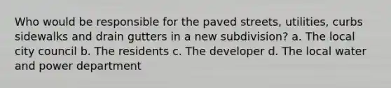 Who would be responsible for the paved streets, utilities, curbs sidewalks and drain gutters in a new subdivision? a. The local city council b. The residents c. The developer d. The local water and power department