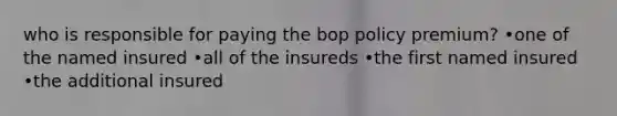 who is responsible for paying the bop policy premium? •one of the named insured •all of the insureds •the first named insured •the additional insured