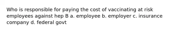 Who is responsible for paying the cost of vaccinating at risk employees against hep B a. employee b. employer c. insurance company d. federal govt