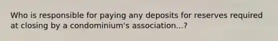 Who is responsible for paying any deposits for reserves required at closing by a condominium's association...?