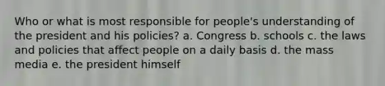 Who or what is most responsible for people's understanding of the president and his policies? a. Congress b. schools c. the laws and policies that affect people on a daily basis d. the mass media e. the president himself