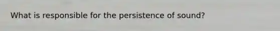 What is responsible for the persistence of sound?