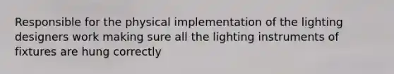 Responsible for the physical implementation of the lighting designers work making sure all the lighting instruments of fixtures are hung correctly