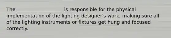 The ___________________ is responsible for the physical implementation of the lighting designer's work, making sure all of the lighting instruments or fixtures get hung and focused correctly.